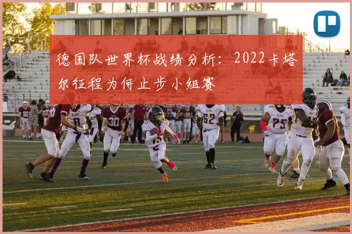 德国队世界杯战绩分析:2022卡塔尔征程为何止步小组赛