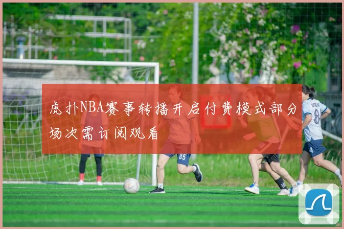 虎扑NBA赛事转播开启付费模式部分场次需订阅观看