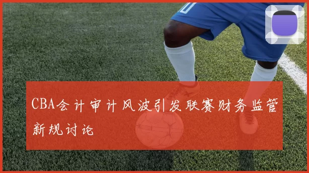 CBA会计审计风波引发联赛财务监管新规讨论