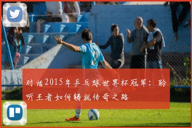 对话2015年乒乓球世界杯冠军:聆听王者如何铸就传奇之路