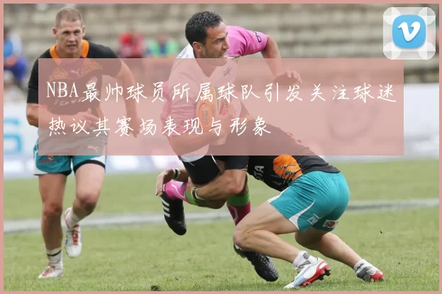 NBA最帅球员所属球队引发关注球迷热议其赛场表现与形象