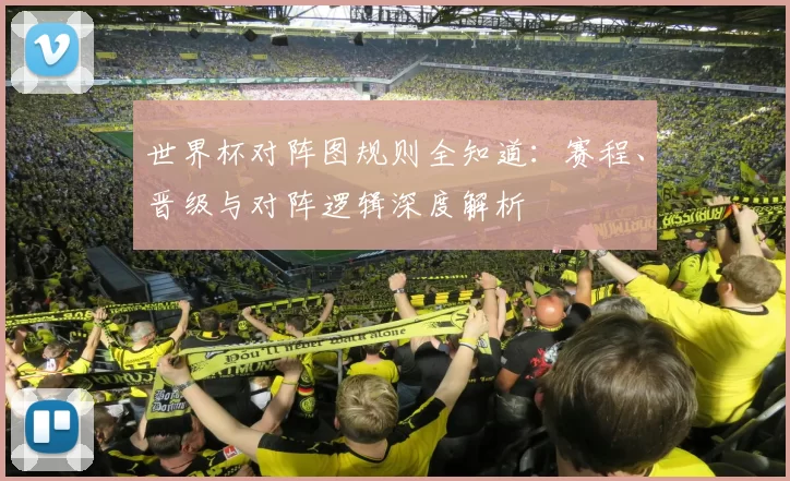 世界杯对阵图规则全知道：赛程、晋级与对阵逻辑深度解析