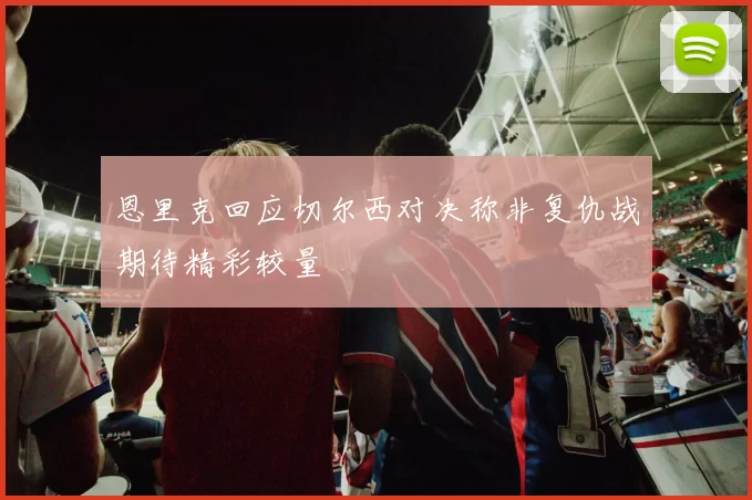 恩里克回应切尔西对决称非复仇战期待精彩较量