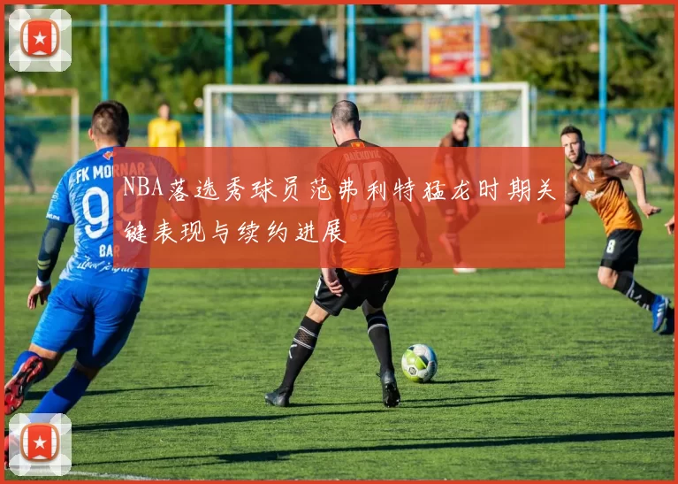 NBA落选秀球员范弗利特猛龙时期关键表现与续约进展