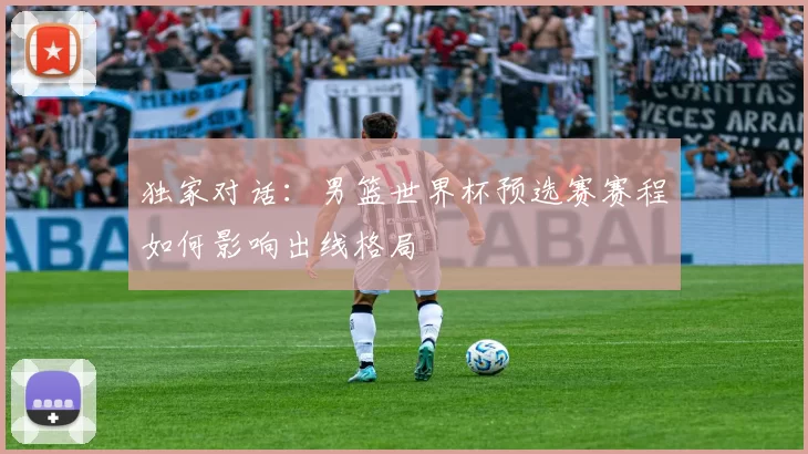 独家对话:男篮世界杯预选赛赛程如何影响出线格局