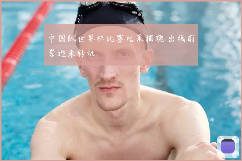 中国队世界杯比赛结果揭晓 出线前景迎来转机