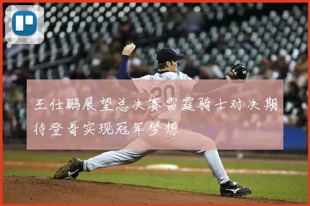 王仕鹏展望总决赛雷霆骑士对决期待登哥实现冠军梦想