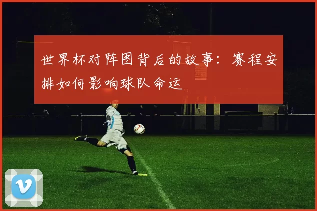 世界杯对阵图背后的故事：赛程安排如何影响球队命运