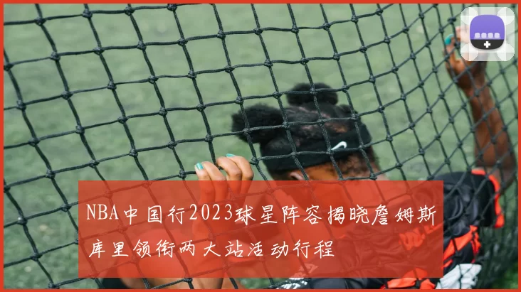 NBA中国行2023球星阵容揭晓詹姆斯库里领衔两大站活动行程