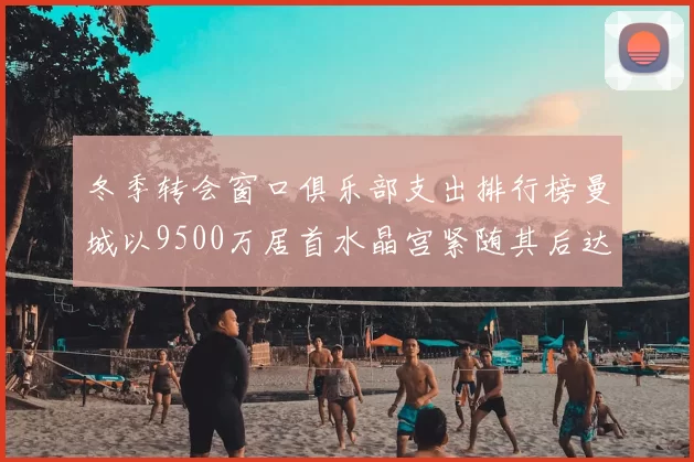冬季转会窗口俱乐部支出排行榜曼城以9500万居首水晶宫紧随其后达8970万