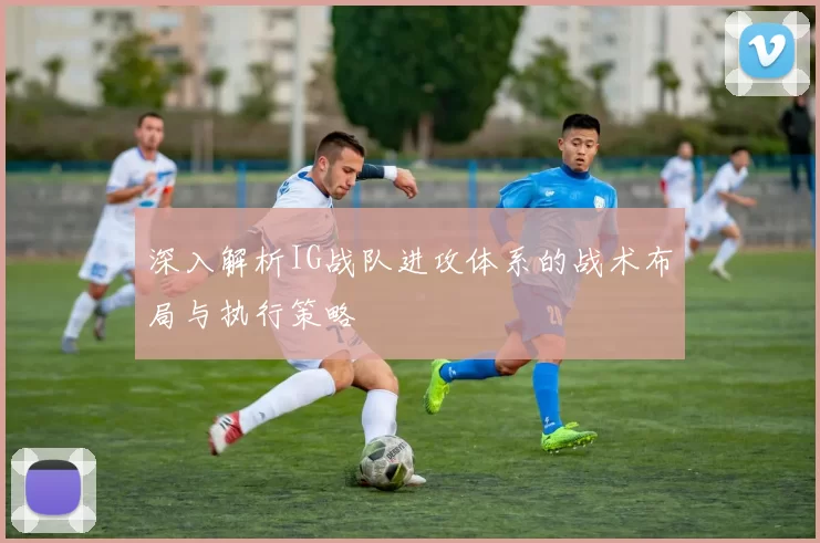 深入解析IG战队进攻体系的战术布局与执行策略