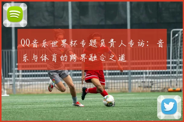 QQ音乐世界杯专题负责人专访：音乐与体育的跨界融合之道