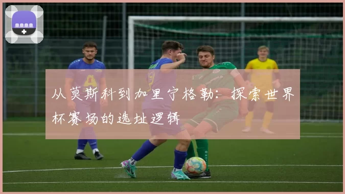 从莫斯科到加里宁格勒:探索世界杯赛场的选址逻辑