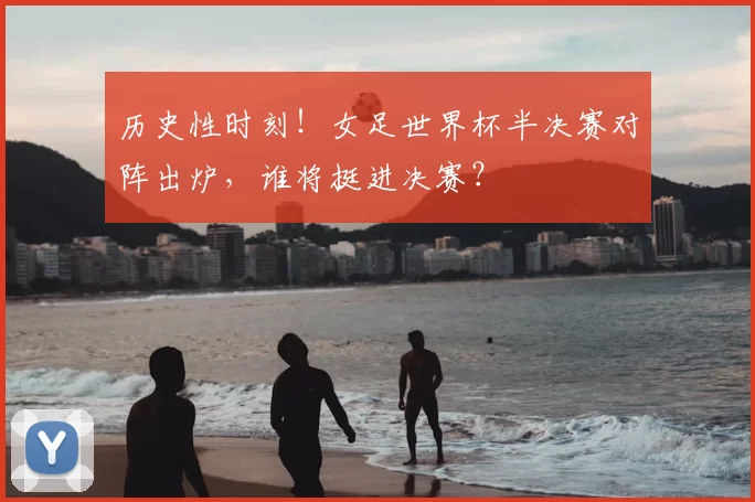 历史性时刻!女足世界杯半决赛对阵出炉,谁将挺进决赛?
