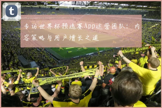 专访世界杯预选赛App运营团队:内容策略与用户增长之道