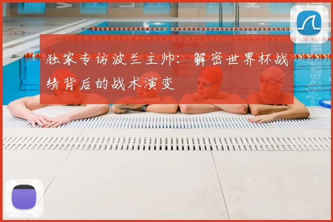 独家专访波兰主帅：解密世界杯战绩背后的战术演变