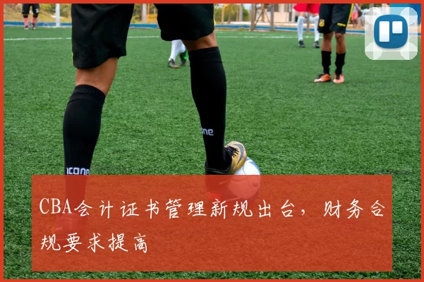 CBA会计证书管理新规出台,财务合规要求提高