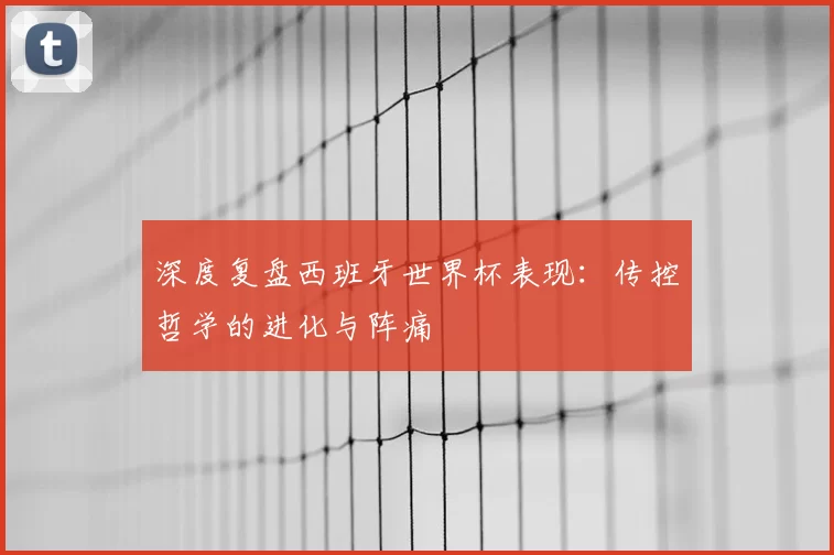 深度复盘西班牙世界杯表现:传控哲学的进化与阵痛