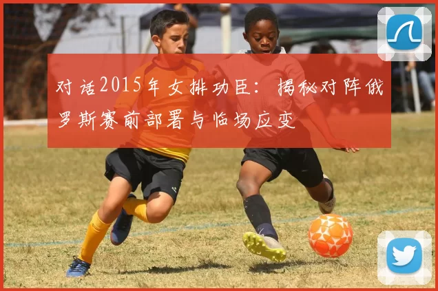 对话2015年女排功臣:揭秘对阵俄罗斯赛前部署与临场应变