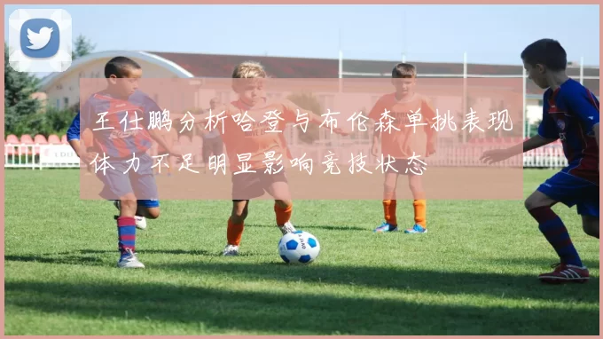 王仕鹏分析哈登与布伦森单挑表现体力不足明显影响竞技状态
