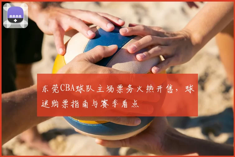 东莞CBA球队主场票务火热开售，球迷购票指南与赛季看点