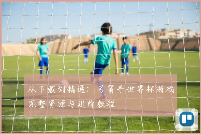 从下载到精通：弓箭手世界杯游戏完整资源与进阶教程