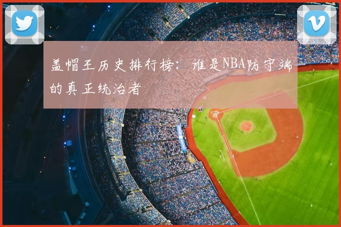 盖帽王历史排行榜：谁是NBA防守端的真正统治者