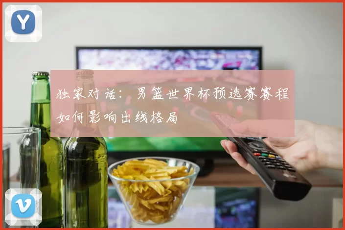 独家对话：男篮世界杯预选赛赛程如何影响出线格局