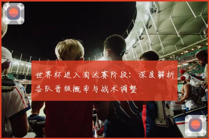 世界杯进入淘汰赛阶段：深度解析各队晋级概率与战术调整