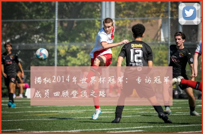 揭秘2014年世界杯冠军:专访冠军成员回顾登顶之路