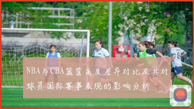 NBA与CBA篮筐高度差异对比及其对球员国际赛事表现的影响分析