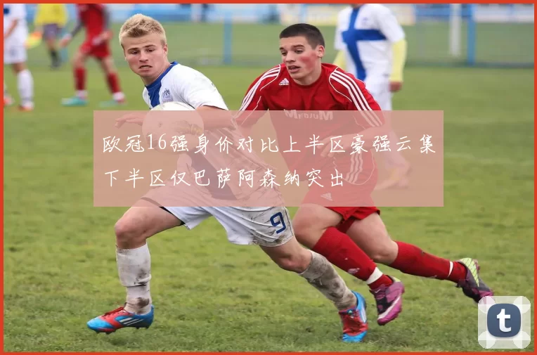 欧冠16强身价对比上半区豪强云集下半区仅巴萨阿森纳突出