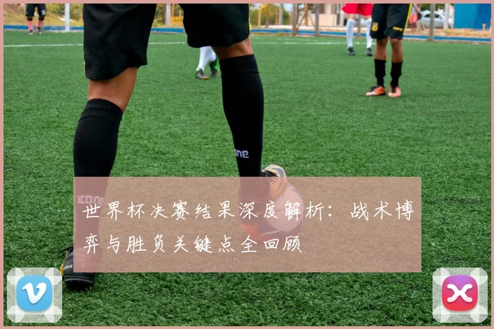 世界杯决赛结果深度解析:战术博弈与胜负关键点全回顾