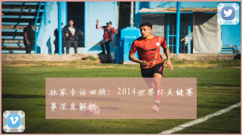 独家专访回顾:2014世界杯关键赛事深度解析