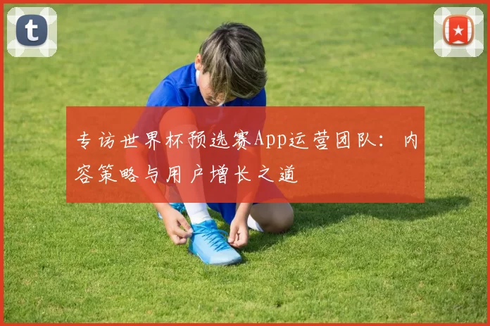 专访世界杯预选赛App运营团队:内容策略与用户增长之道