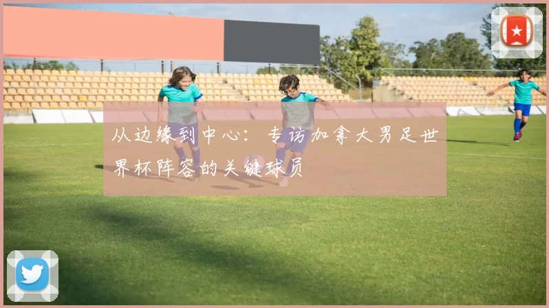 从边缘到中心:专访加拿大男足世界杯阵容的关键球员