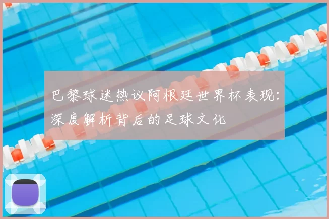 巴黎球迷热议阿根廷世界杯表现：深度解析背后的足球文化