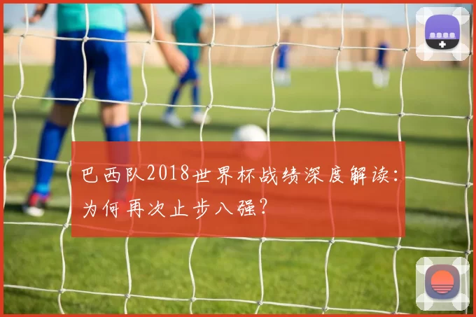 巴西队2018世界杯战绩深度解读：为何再次止步八强？