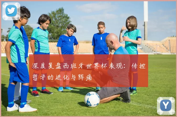 深度复盘西班牙世界杯表现：传控哲学的进化与阵痛