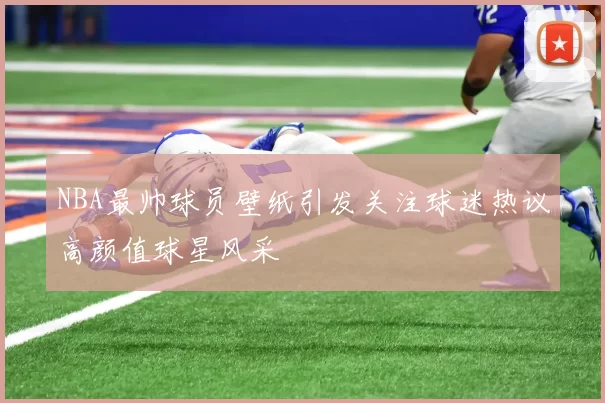 NBA最帅球员壁纸引发关注球迷热议高颜值球星风采
