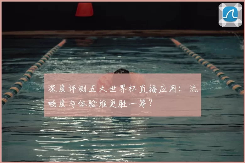 深度评测五大世界杯直播应用:流畅度与体验谁更胜一筹?