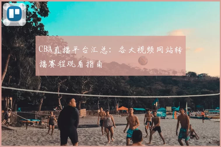CBA直播平台汇总：各大视频网站转播赛程观看指南