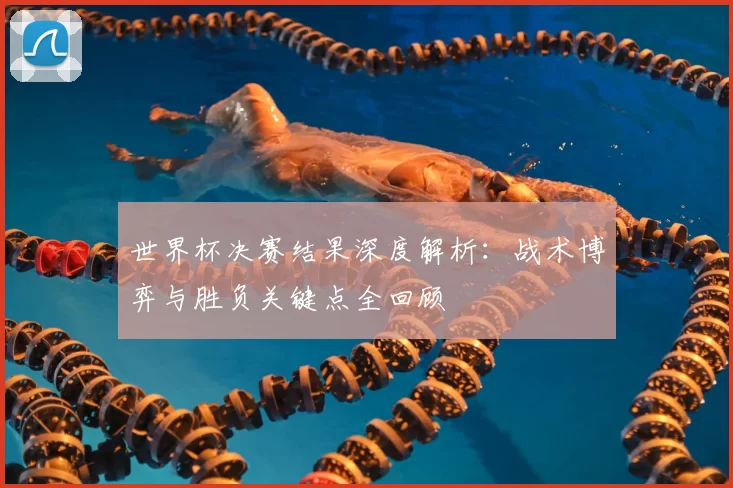 世界杯决赛结果深度解析:战术博弈与胜负关键点全回顾