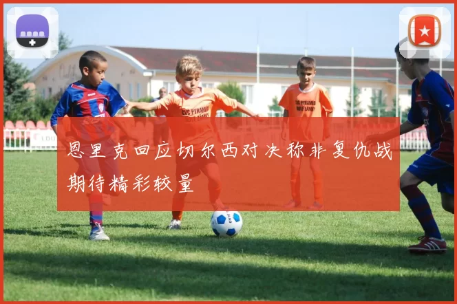 恩里克回应切尔西对决称非复仇战期待精彩较量
