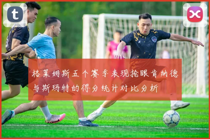 格莱姆斯五个赛季表现抢眼肯纳德与斯玛特的得分统计对比分析