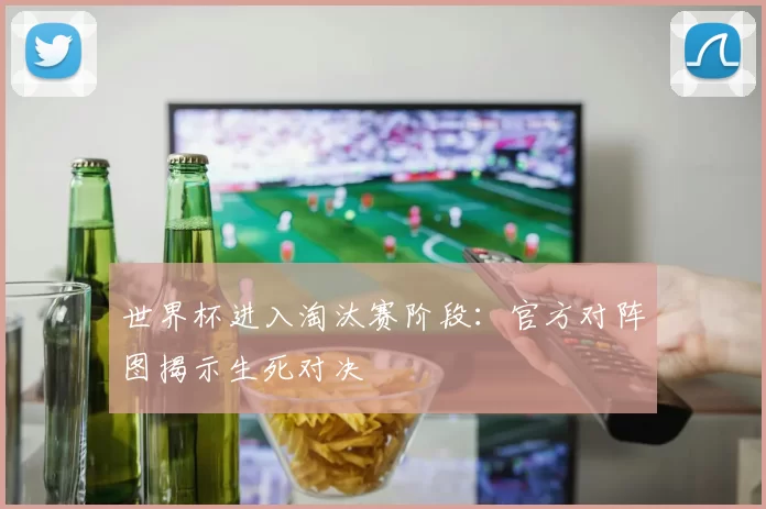 世界杯进入淘汰赛阶段：官方对阵图揭示生死对决
