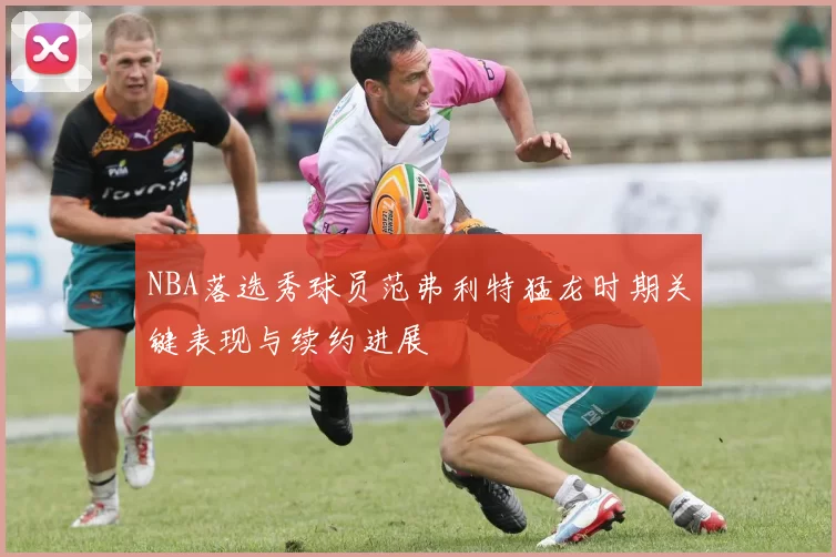 NBA落选秀球员范弗利特猛龙时期关键表现与续约进展
