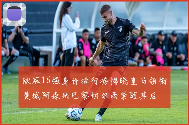欧冠16强身价排行榜揭晓皇马领衔曼城阿森纳巴黎切尔西紧随其后