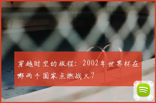 穿越时空的旅程:2002年世界杯在哪两个国家点燃战火?