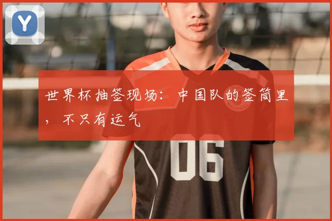 世界杯抽签现场:中国队的签筒里,不只有运气